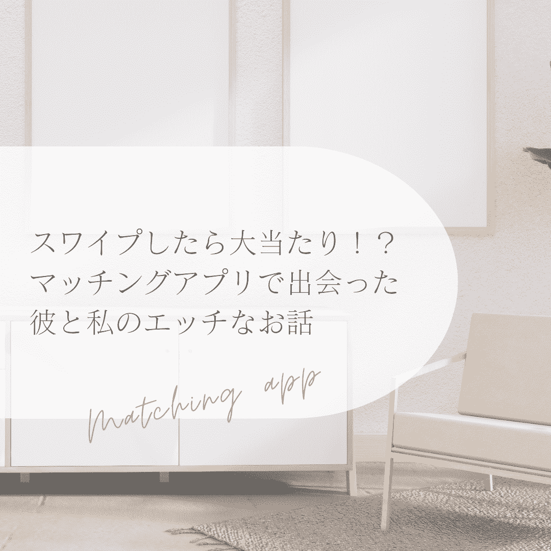 スワイプしたら大当たり！？ マッチングアプリで出会った彼と私のエッチなお話